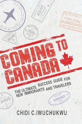 Coming to Canada: The Ultimate Success Guide for New Immigrants and Travelers: The Ultimate Success Guide for New Immigrants and Travelers - Chidi C Iwuchukwu - cover