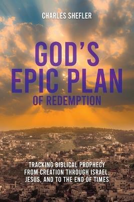 God's Epic Plan of Redemption: Tracking Biblical Prophecy from Creation through Israel, Jesus, and to the End of Times - Charles Shefler - cover