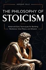 The Philosophy of Stoicism: Advanced Stoic Techniques for Building Resilience, Inner Peace, and Wisdom