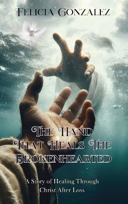 The Hand that Heals the Brokenhearted: A Story of Healing Through Christ After Loss - Felicia Gonzalez - cover