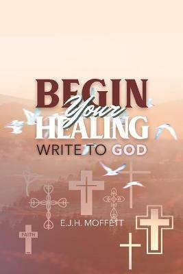 BEGIN Your HEALING: Write to God - E J H Moffett - cover