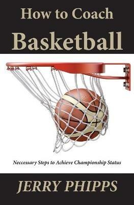 How to Coach Basketball: Necessary Steps to Achieve Championship Status - Jerry Phipps - cover