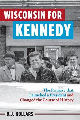 Wisconsin for Kennedy: The Primary That Launched a President and Changed the Course of History - B J Hollars - cover