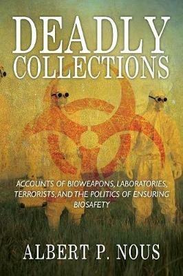 Deadly Collections: Accounts of Bioweapons, Laboratories, Terrorists, and the Politics of Ensuring Biosafety - Albert P Nous - cover