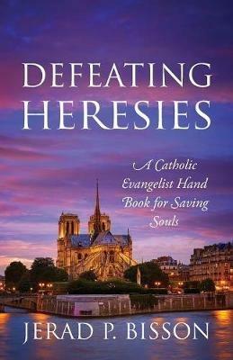 Defeating Heresies: A Catholic Evangelist Handbook for Saving Souls - Jerad P Bisson - cover
