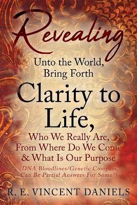 Revealing Unto the World, Bring Forth Clarity to Life,: Who We Really Are, From Where Do We Come & What Is Our Purpose (DNA Bloodlines/Genetic Compass, Can Be Partial Answers for Some?) - R E Vincent Daniels - cover