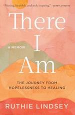 There I Am: The Journey from Hopelessness to Healing--A Memoir