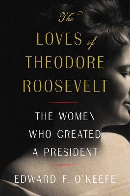 The Loves of Theodore Roosevelt: The Women Who Created a President - Edward F O'Keefe - cover