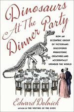 Dinosaurs at the Dinner Party: How an Eccentric Group of Victorians Discovered Prehistoric Creatures and Accidentally Upended the World