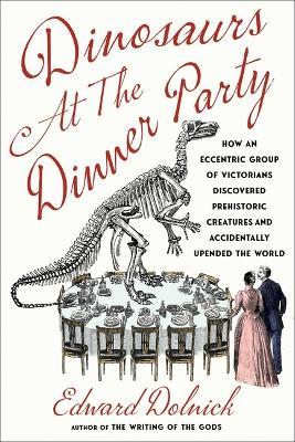 Dinosaurs at the Dinner Party: How an Eccentric Group of Victorians Discovered Prehistoric Creatures and Accidentally Upended the World - Edward Dolnick - cover