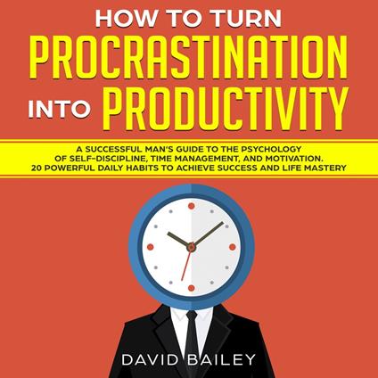 How to Turn Procrastination into Productivity: A Successful Man’s Guide to the Psychology of Self-Discipline, Time Management, and Motivation + 20 Powerful Daily Habits to Achieve Success and Mastery