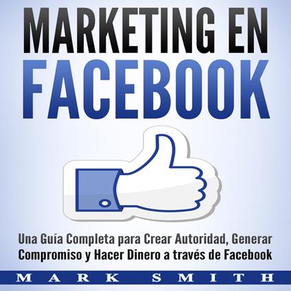 Marketing en Facebook: Una Guía Completa para Crear Autoridad, Generar Compromiso y Hacer Dinero a través de Facebook (Libro en Español/Facebook Marketing Spanish Book Version)