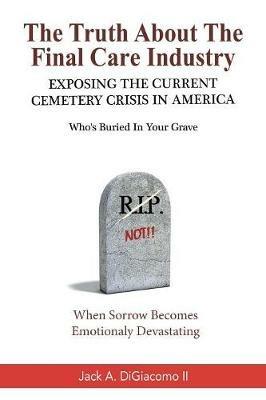 The Truth About the Final Care Industry: Exposing the Current Cemetery Crisis in America - Jack A Digiacomo - cover