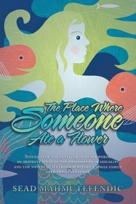 The Place Where Someone Ate a Flower: Sexuality of the Novel, Or, in Other Words, an Obsessive Study of the Phenomenon of Sexuality and the Nature of Its Freedom Within a Single Family over Two Generations - Sead Mahmutefendic - cover