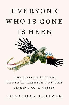 Everyone Who Is Gone Is Here: The United States, Central America, and the Making of a Crisis - Jonathan Blitzer - cover