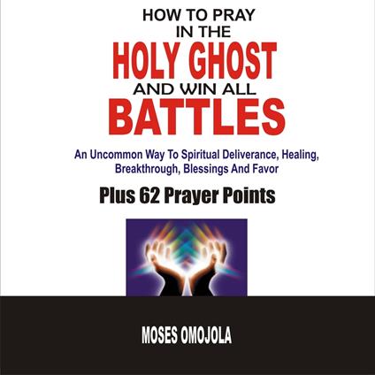 How To Pray In The Holy Ghost And Win All Battles: An Uncommon Way To Spiritual Deliverance, Healing, Breakthrough, Blessings And Favor