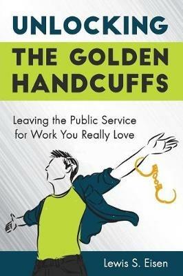 Unlocking the Golden Handcuffs: Leaving the Public Service for Work You Really Love - Lewis S Eisen - cover