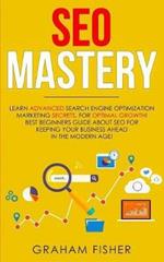 SEO Mastery: Learn Advanced Search Engine Optimization Marketing Secrets, For Optimal Growth! Best Beginners Guide About SEO For Keeping your Business Ahead in The Modern Age!