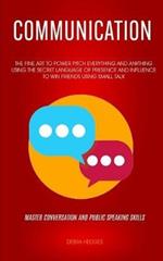 Communication: The Fine Art To Power Pitch Everything And Anything Using The Secret Language of Presence And Influence To Win Friends Using Small Talk (Master Conversation And Public Speaking Skills)