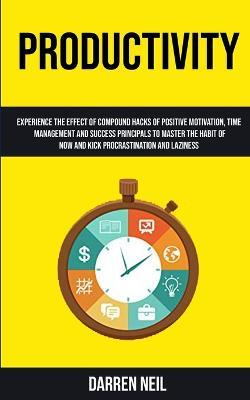 Productivity: Experience The Effect Of Compound Hacks Of Positive Motivation, Time Management And Success Principals To Master The Habit Of Now And Kick Procrastination And Laziness - Darren Neil - cover