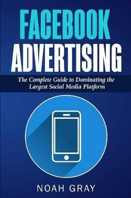 Facebook Advertising: The Complete Guide to Dominating the Largest Social Media Platform - Noah Gray - cover