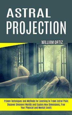 Astral Projection: Discover Unknown Worlds and Explore New Dimensions, Free Your Physical and Mental Limits (Proven Techniques and Methods for Learning to Travel Astral Plain) - William Ortiz - cover