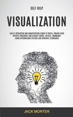 Self Help: Visualization: Law of Attraction and Manifestation Codes to Fulfill Dreams With Positive Frequency and Attract Energy, Wealth, Abundance Using ... Attitude and Spiritual Techniques - Jack Morter - cover