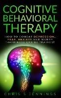 Cognitive Behavioral Therapy: How to Combat Depression, Fear, Anxiety and Worry (Happiness can be trained) - Chris S Jennings - cover