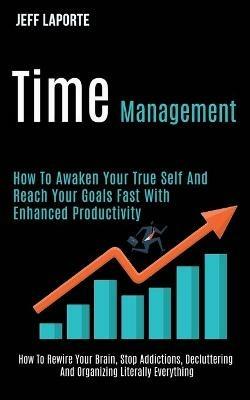 Time Management: How to Awaken Your True Self and Reach Your Goals Fast With Enhanced Productivity (How to Rewire Your Brain, Stop Addictions, Decluttering and Organizing Literally Everything) - Jeff Laporte - cover