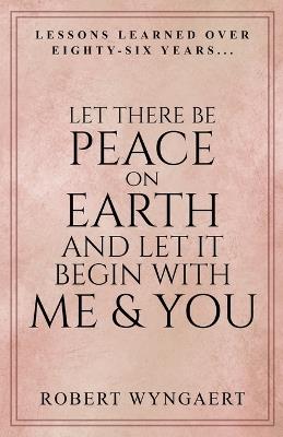 Let There Be Peace On Earth and Let It Begin With Me & You: Lessons Learned Over Eighty-Six Years - Robert Wyngaert - cover