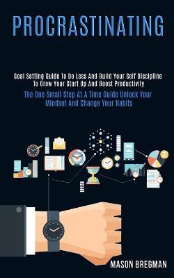 Procrastinating: Goal Setting Guide to Do Less and Build Your Self Discipline to Grow Your Start Up and Boost Productivity (The One Small Step at a Time Guide Unlock Your Mindset and Change Your Habits) - Mason Bregman - cover