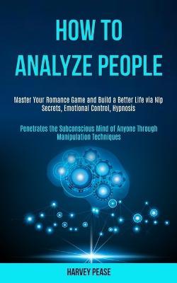 How to Analyze People: Master Your Romance Game and Build a Better Life via Nlp Secrets, Emotional Control, Hypnosis (Penetrates the Subconscious Mind of Anyone Through Manipulation Techniques) - Harvey Pease - cover