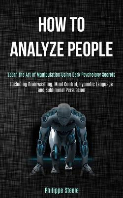 How to Analyze People: Learn the Art of Manipulation Using Dark Psychology Secrets (Including Brainwashing, Mind Control, Hypnotic Language and Subliminal Persuasion) - Philippe Steele - cover