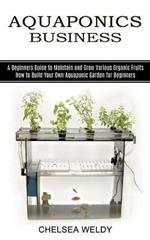 Aquaponics Business: A Beginners Guide to Maintain and Grow Various Organic Fruits (How to Build Your Own Aquaponic Garden for Beginners)