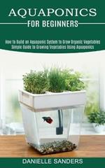 Aquaponics for Beginners: How to Build an Aquaponic System to Grow Organic Vegetables (Simple Guide to Growing Vegetables Using Aquaponics)