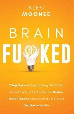 Brain Fu*ked: 7-Step System to Stopping a Negative Self-Talk Mindset That Is Hurting Your Mind and Guiding Positive Thinking, Positive Emotions, and Positive Discipline to Your Life - Alec Moonee - cover