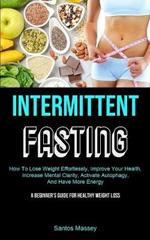 Intermittent Fasting: How To Lose Weight Effortlessly, Improve Your Health, Increase Mental Clarity, Activate Autophagy, And Have More Energy (A Beginner's Guide For Healthy Weight Loss)