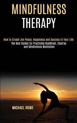 Mindfulness Therapy: How to Create Zen Peace, Happiness and Success in Your Life (The Best Guides for Practicing Buddhism, Chakras and Mindfulness Meditation) - Michael Rowe - cover