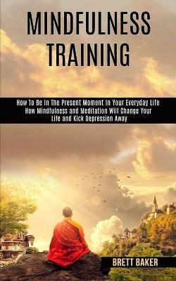 Mindfulness Training: How Mindfulness and Meditation Will Change Your Life and Kick Depression Away (How To Be In The Present Moment In Your Everyday Life) - Brett Baker - cover
