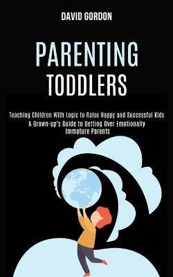 Parenting Toddlers: Teaching Children With Logic to Raise Happy and Successful Kids (A Grown-up's Guide to Getting Over Emotionally Immature Parents) - David Gordon - cover