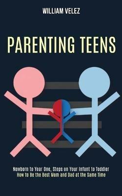 Parenting Teens: How to Be the Best Mom and Dad at the Same Time (Newborn to Year One, Steps on Your Infant to Toddler) - William Velez - cover