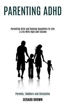 Parenting Adhd: Parenting Girls and Raising Daughters to Live a Life With High Self Esteem (Parents, Toddlers and Discipline) - Gerard Brown - cover