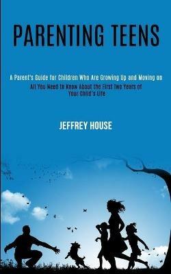 Parenting Teens: A Parent's Guide for Children Who Are Growing Up and Moving on (All You Need to Know About the First Two Years of Your Child's Life) - Jeffrey House - cover