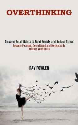 Overthinking: Become Focused, Decluttered and Motivated to Achieve Your Goals (Discover Small Habits to Fight Anxiety and Reduce Stress) - Ray Fowler - cover