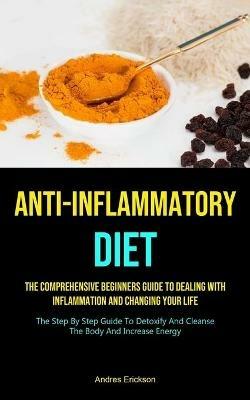 Anti-Inflammatory Diet: The Comprehensive Beginners Guide To Dealing With Inflammation And Changing Your Life (The Step By Step Guide To Detoxify And Cleanse The Body And Increase Energy) - Andres Erickson - cover