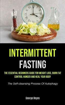 Intermittent Fasting: The Essential Beginners Guide For Weight Loss, Burn Fat, Control Hunger And Heal Your Body (The Self-cleansing Process Of Autophagy) - George Reyes - cover