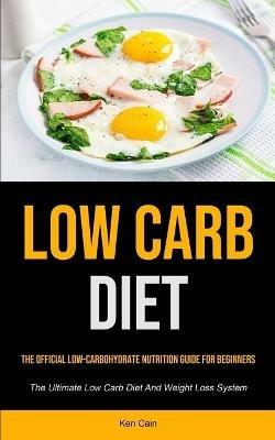 Low Carb Diet: The Official Low-carbohydrate Nutrition Guide For Beginners (The Ultimate Low Carb Diet And Weight Loss System) - Ken Cain - cover