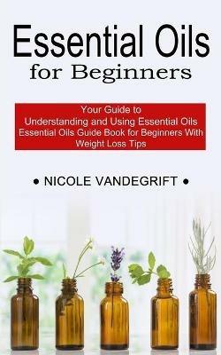 Essential Oils for Beginners: Essential Oils Guide Book for Beginners With Weight Loss Tips (Your Guide to Understanding and Using Essential Oils) - Nicole Vandegrift - cover