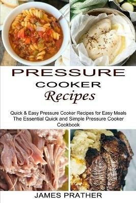 Pressure Cooker Recipes: Quick & Easy Pressure Cooker Recipes for Easy Meals (The Essential Quick and Simple Pressure Cooker Cookbook) - James Prather - cover