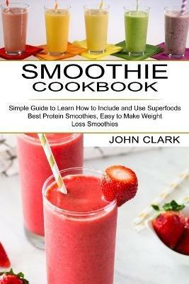 Smoothie Cookbook: Simple Guide to Learn How to Include and Use Superfoods (Best Protein Smoothies, Easy to Make Weight Loss Smoothies) - John Clark - cover